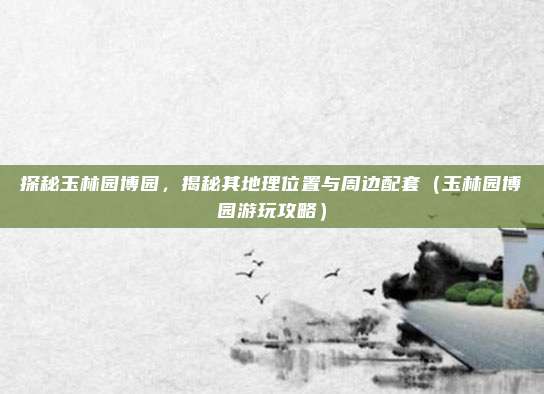 探秘玉林园博园,揭秘其地理位置与周边配套(玉林园博园游玩攻略)