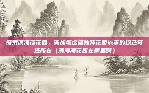 探索滨海湾花园,新加坡这座独特花园城市的绿色奇迹所在(滨海湾花园在哪里啊)