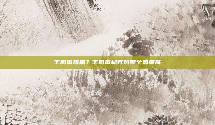 羊肉串热量?羊肉串和炸鸡哪个热量高