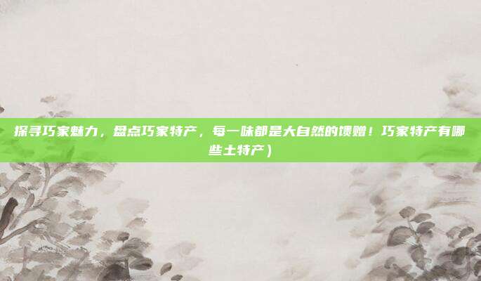 探寻巧家魅力,盘点巧家特产,每一味都是大自然的馈赠!巧家特产有哪些土特产)