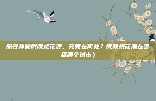 探寻神秘武陵桃花源,究竟在何处?武陵桃花源在哪里哪个城市)