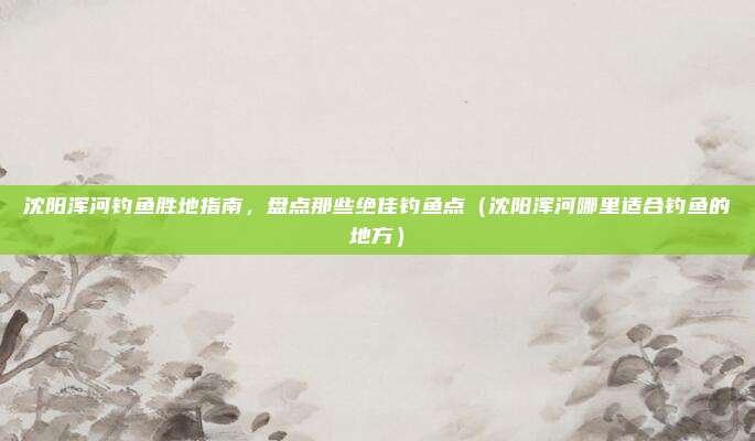 沈阳浑河钓鱼胜地指南,盘点那些绝佳钓鱼点(沈阳浑河哪里适合钓鱼的地方)