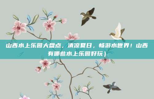 山西水上乐园大盘点,清凉夏日,畅游水世界!山西有哪些水上乐园好玩)