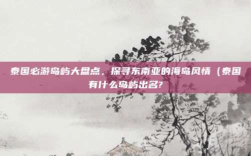 泰国必游岛屿大盘点,探寻东南亚的海岛风情(泰国有什么岛屿出名?