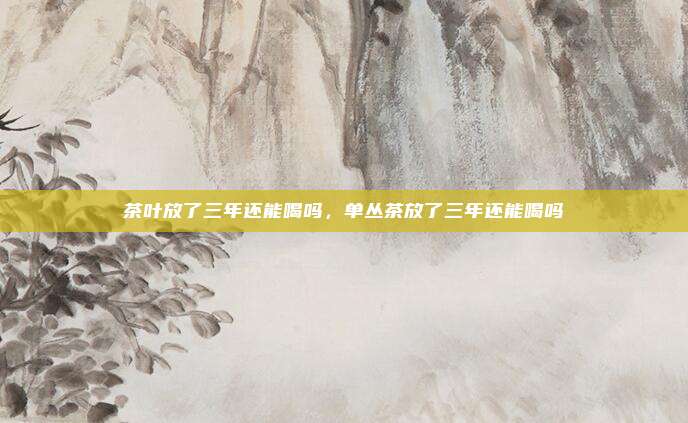 茶叶放了三年还能喝吗,单丛茶放了三年还能喝吗