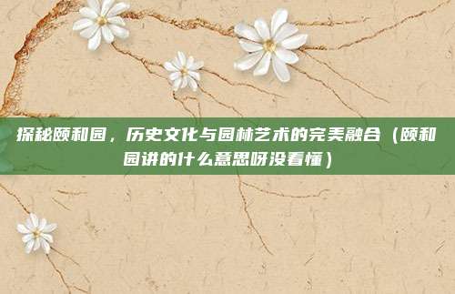 探秘颐和园,历史文化与园林艺术的完美融合(颐和园讲的什么意思呀没看懂)