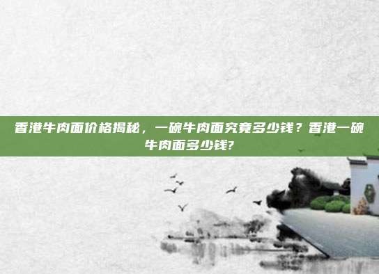 香港牛肉面价格揭秘,一碗牛肉面究竟多少钱?香港一碗牛肉面多少钱?