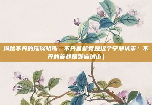 揭秘不丹的璀璨明珠,不丹首都竟是这个宁静城市!不丹的首都是哪座城市)