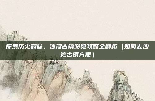 探索历史韵味,沙湾古镇游览攻略全解析(如何去沙湾古镇方便)