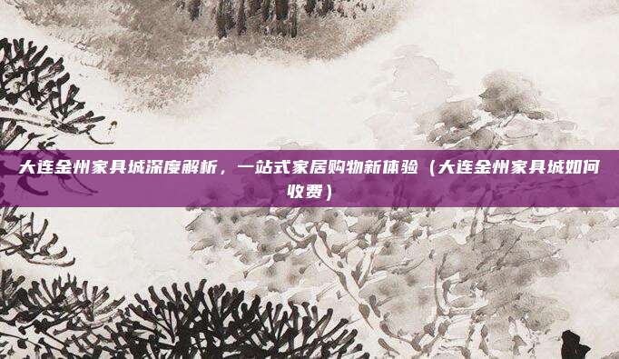大连金州家具城深度解析,一站式家居购物新体验(大连金州家具城如何收费)