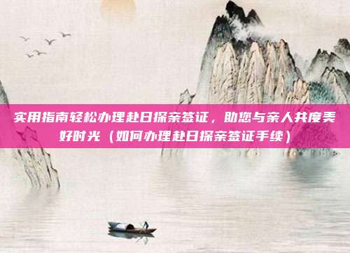 实用指南轻松办理赴日探亲签证,助您与亲人共度美好时光(如何办理赴日探亲签证手续)