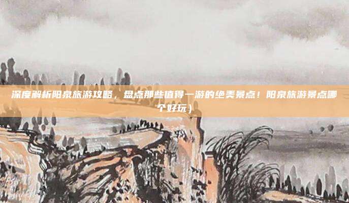 深度解析阳泉旅游攻略,盘点那些值得一游的绝美景点!阳泉旅游景点哪个好玩)
