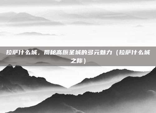 拉萨什么城,揭秘高原圣城的多元魅力(拉萨什么城之称)