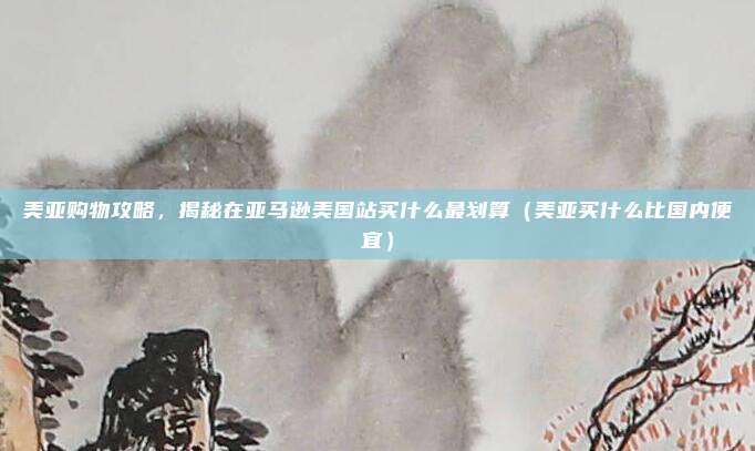 美亚购物攻略,揭秘在亚马逊美国站买什么最划算(美亚买什么比国内便宜)