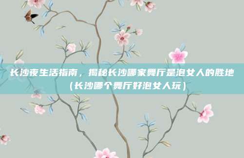 长沙夜生活指南,揭秘长沙哪家舞厅是泡女人的胜地(长沙哪个舞厅好泡女人玩)