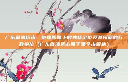 广东省清远市,地理版图上的独特定位及其所属的行政单位(广东省清远市属于哪个市管辖)