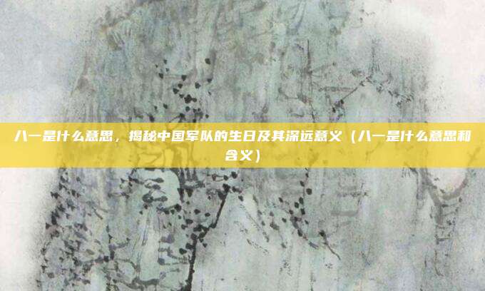 八一是什么意思,揭秘中国军队的生日及其深远意义(八一是什么意思和含义)