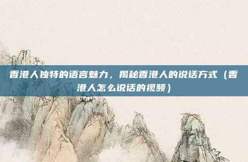香港人独特的语言魅力,揭秘香港人的说话方式(香港人怎么说话的视频)