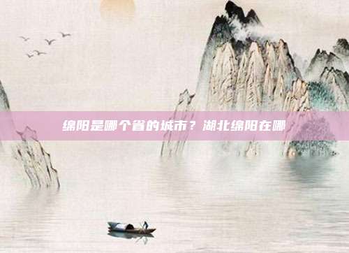 绵阳是哪个省的城市?湖北绵阳在哪