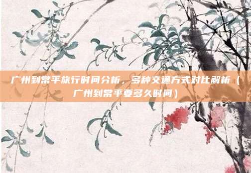 广州到常平旅行时间分析,多种交通方式对比解析(广州到常平要多久时间)