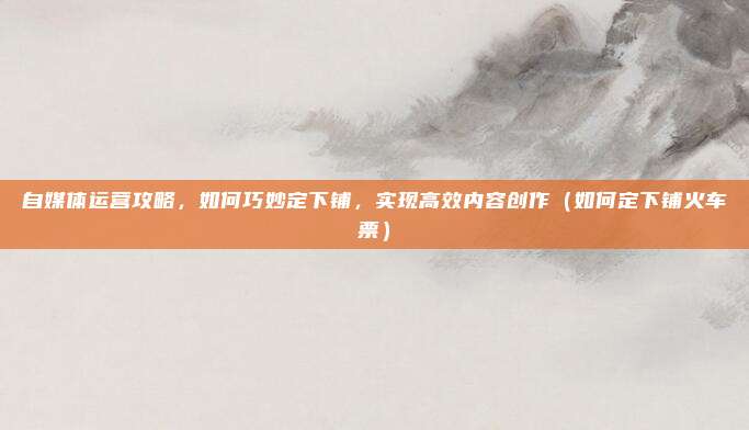 自媒体运营攻略,如何巧妙定下铺,实现高效内容创作(如何定下铺火车票)