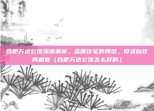 合肥万达公馆深度解析,品质住宅的典范,投资自住两相宜(合肥万达公馆怎么样啊)