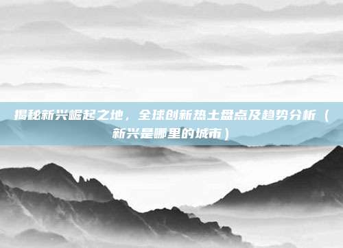 揭秘新兴崛起之地,全球创新热土盘点及趋势分析(新兴是哪里的城市)
