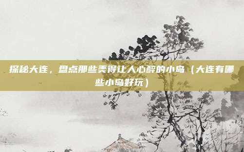探秘大连,盘点那些美得让人心醉的小岛(大连有哪些小岛好玩)