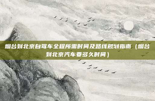 烟台到北京自驾车全程所需时间及路线规划指南(烟台到北京汽车要多久时间)