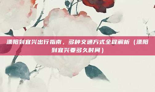 溧阳到宜兴出行指南,多种交通方式全程解析(溧阳到宜兴要多久时间)