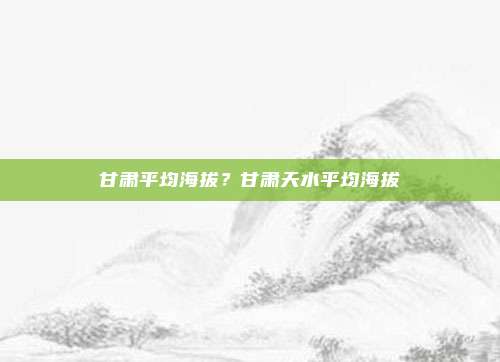 甘肃平均海拔？甘肃天水平均海拔