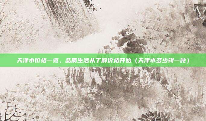 天津水价格一览,品质生活从了解价格开始(天津水多少钱一吨)
