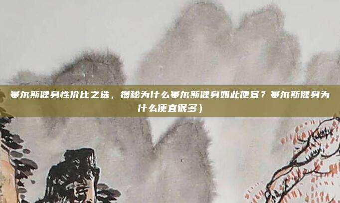 赛尔斯健身性价比之选,揭秘为什么赛尔斯健身如此便宜?赛尔斯健身为什么便宜很多)