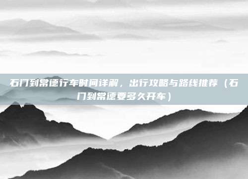 石门到常德行车时间详解,出行攻略与路线推荐(石门到常德要多久开车)