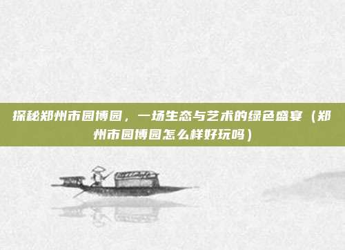 探秘郑州市园博园,一场生态与艺术的绿色盛宴(郑州市园博园怎么样好玩吗)
