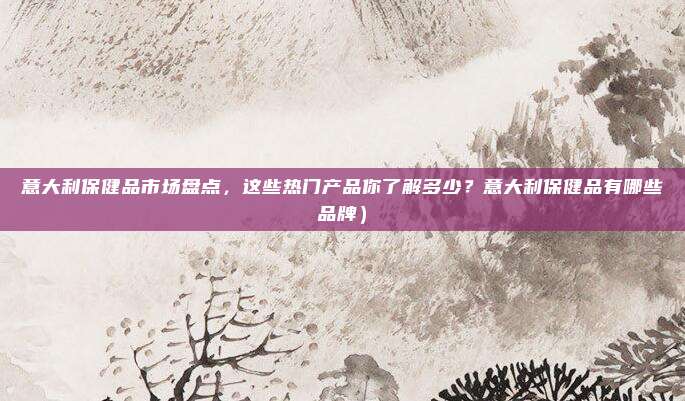 意大利保健品市场盘点,这些热门产品你了解多少?意大利保健品有哪些品牌)