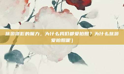 旅游摄影的魔力,为什么我们都爱拍照?为什么旅游爱拍照呢)