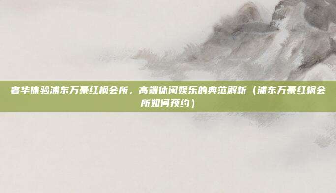 奢华体验浦东万豪红枫会所,高端休闲娱乐的典范解析(浦东万豪红枫会所如何预约)