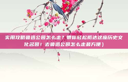 实用攻略鲁迅公园怎么走?带你轻松抵达这座历史文化名园!去鲁迅公园怎么走最方便)