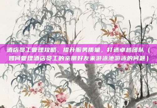 酒店员工管理攻略,提升服务质量,打造卓越团队(如何管理酒店员工的亲朋好友来游泳池游泳的问题)