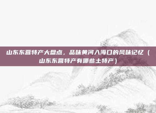 山东东营特产大盘点,品味黄河入海口的风味记忆(山东东营特产有哪些土特产)