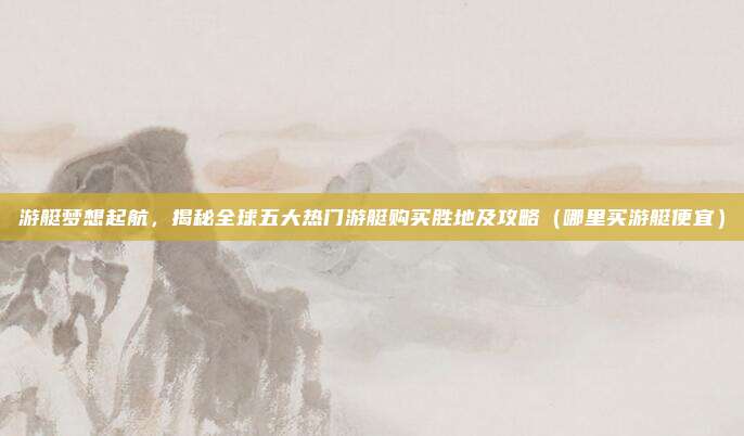 游艇梦想起航,揭秘全球五大热门游艇购买胜地及攻略(哪里买游艇便宜)
