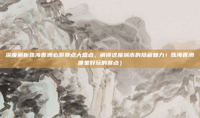 深度解析珠海香洲必游景点大盘点,解锁这座城市的隐藏魅力!珠海香洲哪里好玩的景点)