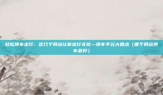 轻松拼车出行,这几个网站让你出行无忧—拼车平台大盘点(哪个网站拼车最好)