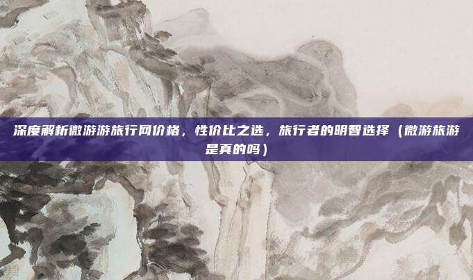 深度解析微游游旅行网价格,性价比之选,旅行者的明智选择(微游旅游是真的吗)