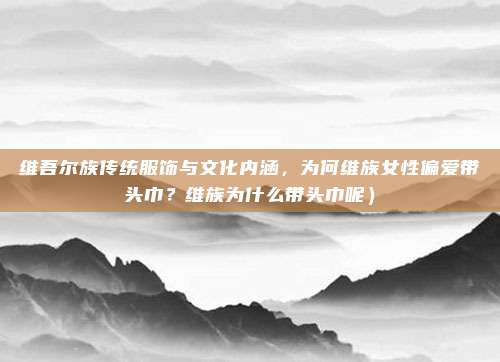 维吾尔族传统服饰与文化内涵,为何维族女性偏爱带头巾?维族为什么带头巾呢)