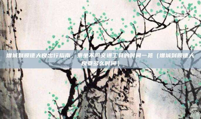 增城到顺德大良出行指南,乘坐不同交通工具的时间一览(增城到顺德大良要多久时间)