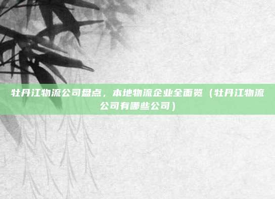牡丹江物流公司盘点,本地物流企业全面览(牡丹江物流公司有哪些公司)