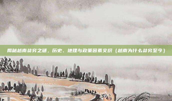 揭秘越南贫穷之谜,历史、地理与政策因素交织(越南为什么贫穷至今)