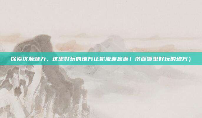 探索济源魅力,这里好玩的地方让你流连忘返!济源哪里好玩的地方)